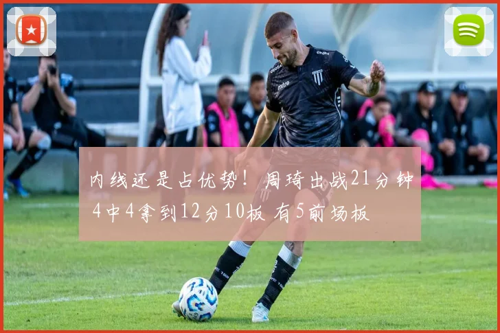 内线还是占优势！周琦出战21分钟 4中4拿到12分10板 有5前场板