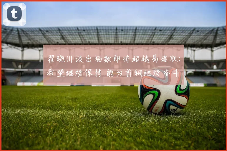翟晓川谈出场数即将超越易建联：希望继续保持 能为首钢继续奋斗