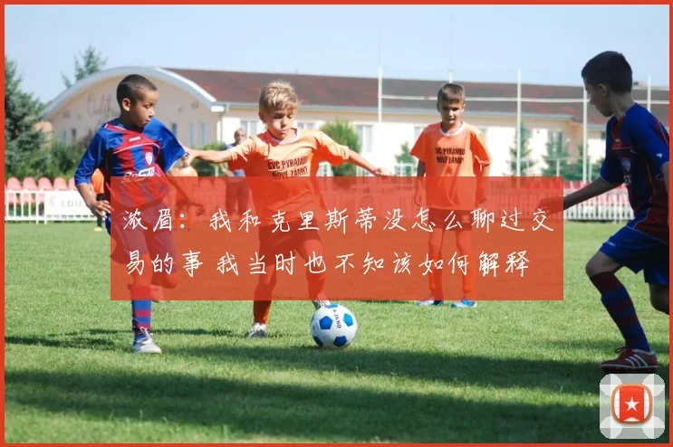 浓眉：我和克里斯蒂没怎么聊过交易的事 我当时也不知该如何解释