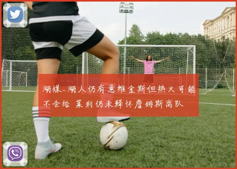 湖媒_湖人仍有意维金斯但热火可能不会给 莱利仍未释怀詹姆斯离队