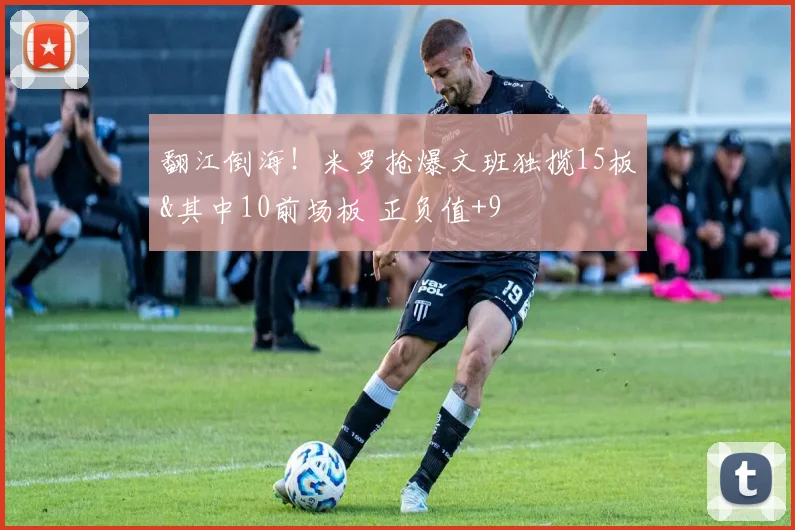 翻江倒海！米罗抢爆文班独揽15板&其中10前场板 正负值+9