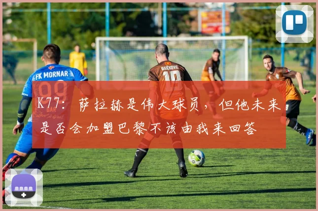 K77：萨拉赫是伟大球员，但他未来是否会加盟巴黎不该由我来回答