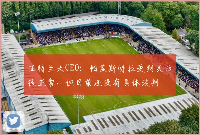 亚特兰大CEO：帕莱斯特拉受到关注很正常，但目前还没有具体谈判