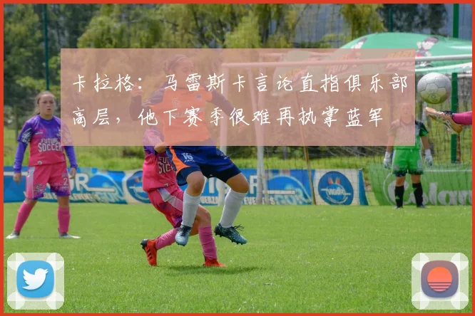 卡拉格：马雷斯卡言论直指俱乐部高层，他下赛季很难再执掌蓝军